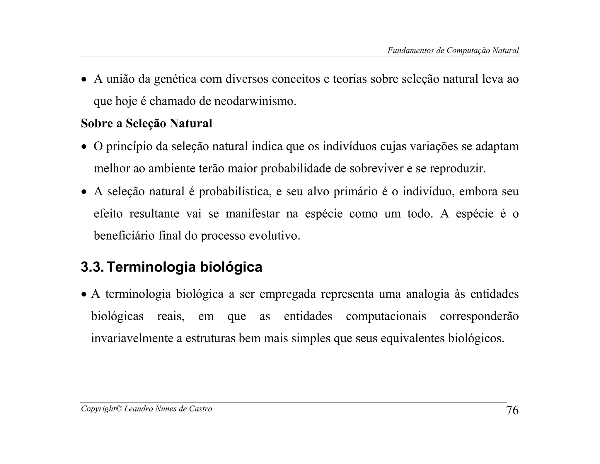 Fundamentos de Computação Natural


• A união da genética com diversos conceitos e teorias sobre seleção natural leva ao
   que hoje é chamado de neodarwinismo.
Sobre a Seleção Natural
• O princípio da seleção natural indica que os indivíduos cujas variações se adaptam
   melhor ao ambiente terão maior probabilidade de sobreviver e se reproduzir.
• A seleção natural é probabilística, e seu alvo primário é o indivíduo, embora seu
   efeito resultante vai se manifestar na espécie como um todo. A espécie é o
   beneficiário final do processo evolutivo.

3.3. Terminologia biológica
• A terminologia biológica a ser empregada representa uma analogia às entidades
  biológicas       reais,     em     que   as   entidades   computacionais      corresponderão
  invariavelmente a estruturas bem mais simples que seus equivalentes biológicos.




Copyright© Leandro Nunes de Castro                                                              76
 