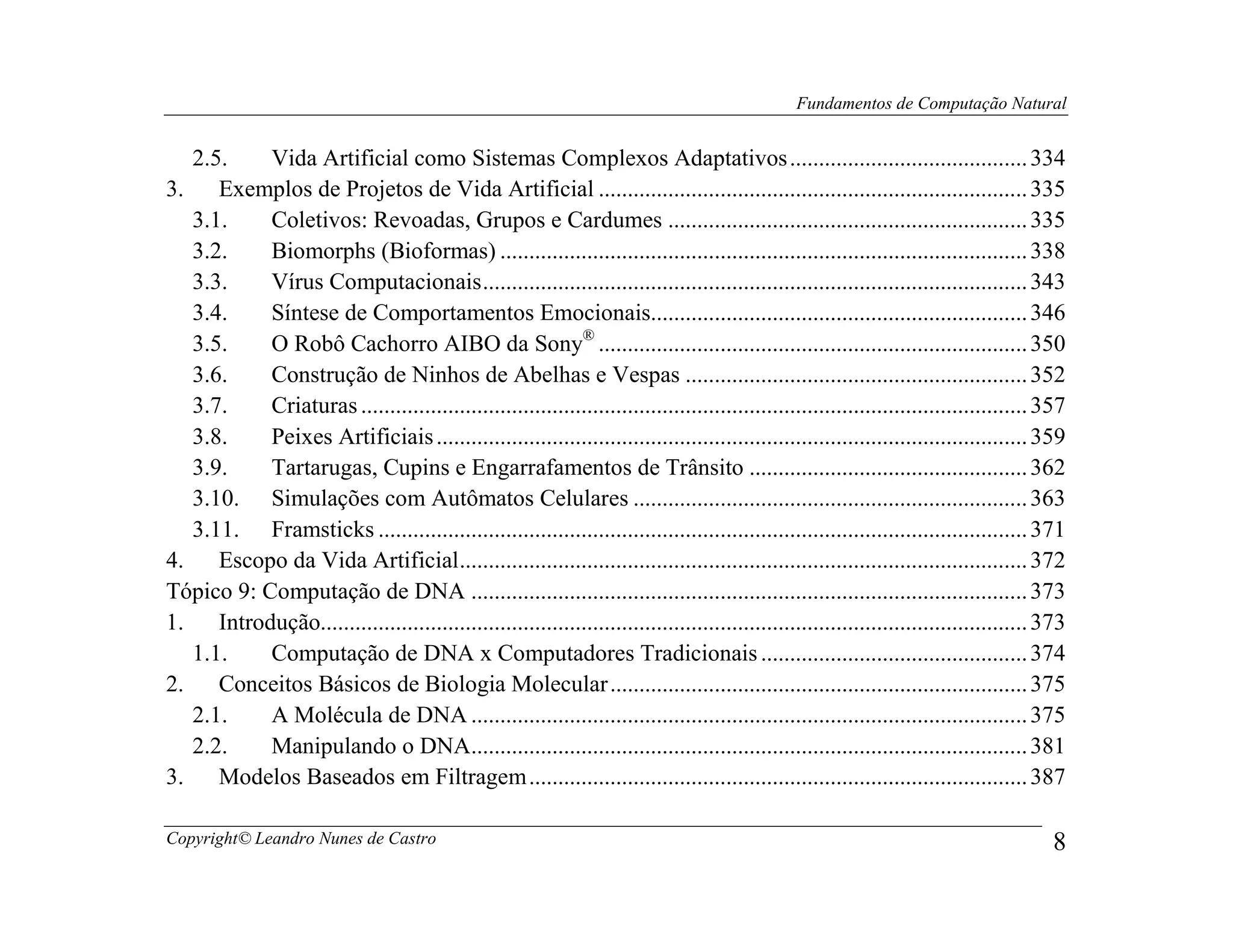 Fundamentos de Computação Natural


   2.5.     Vida Artificial como Sistemas Complexos Adaptativos ......................................... 334
3.    Exemplos de Projetos de Vida Artificial .......................................................................... 335
   3.1.     Coletivos: Revoadas, Grupos e Cardumes .............................................................. 335
   3.2.     Biomorphs (Bioformas) ........................................................................................... 338
   3.3.     Vírus Computacionais .............................................................................................. 343
   3.4.     Síntese de Comportamentos Emocionais................................................................. 346
   3.5.     O Robô Cachorro AIBO da Sony® .......................................................................... 350
   3.6.     Construção de Ninhos de Abelhas e Vespas ........................................................... 352
   3.7.     Criaturas ................................................................................................................... 357
   3.8.     Peixes Artificiais ...................................................................................................... 359
   3.9.     Tartarugas, Cupins e Engarrafamentos de Trânsito ................................................ 362
   3.10. Simulações com Autômatos Celulares .................................................................... 363
   3.11. Framsticks ................................................................................................................ 371
4.    Escopo da Vida Artificial .................................................................................................. 372
Tópico 9: Computação de DNA ................................................................................................ 373
1.    Introdução.......................................................................................................................... 373
   1.1.     Computação de DNA x Computadores Tradicionais .............................................. 374
2.    Conceitos Básicos de Biologia Molecular ........................................................................ 375
   2.1.     A Molécula de DNA ................................................................................................ 375
   2.2.     Manipulando o DNA................................................................................................ 381
3.    Modelos Baseados em Filtragem ...................................................................................... 387

Copyright© Leandro Nunes de Castro                                                                                                          8
 