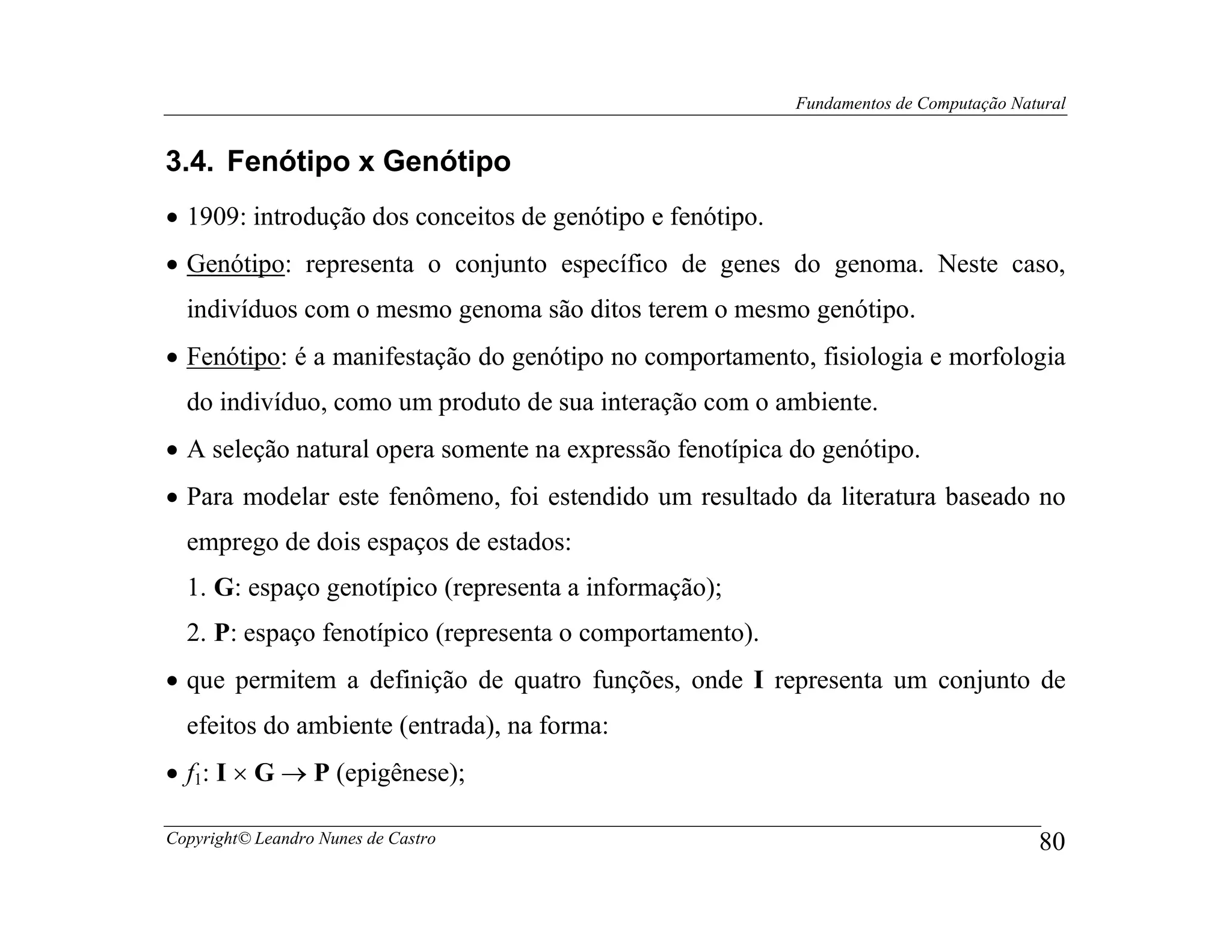 Fundamentos de Computação Natural


3.4. Fenótipo x Genótipo
• 1909: introdução dos conceitos de genótipo e fenótipo.
• Genótipo: representa o conjunto específico de genes do genoma. Neste caso,
  indivíduos com o mesmo genoma são ditos terem o mesmo genótipo.
• Fenótipo: é a manifestação do genótipo no comportamento, fisiologia e morfologia
  do indivíduo, como um produto de sua interação com o ambiente.
• A seleção natural opera somente na expressão fenotípica do genótipo.
• Para modelar este fenômeno, foi estendido um resultado da literatura baseado no
  emprego de dois espaços de estados:
  1. G: espaço genotípico (representa a informação);
  2. P: espaço fenotípico (representa o comportamento).
• que permitem a definição de quatro funções, onde I representa um conjunto de
  efeitos do ambiente (entrada), na forma:
• f1: I × G → P (epigênese);

Copyright© Leandro Nunes de Castro                                                      80
 
