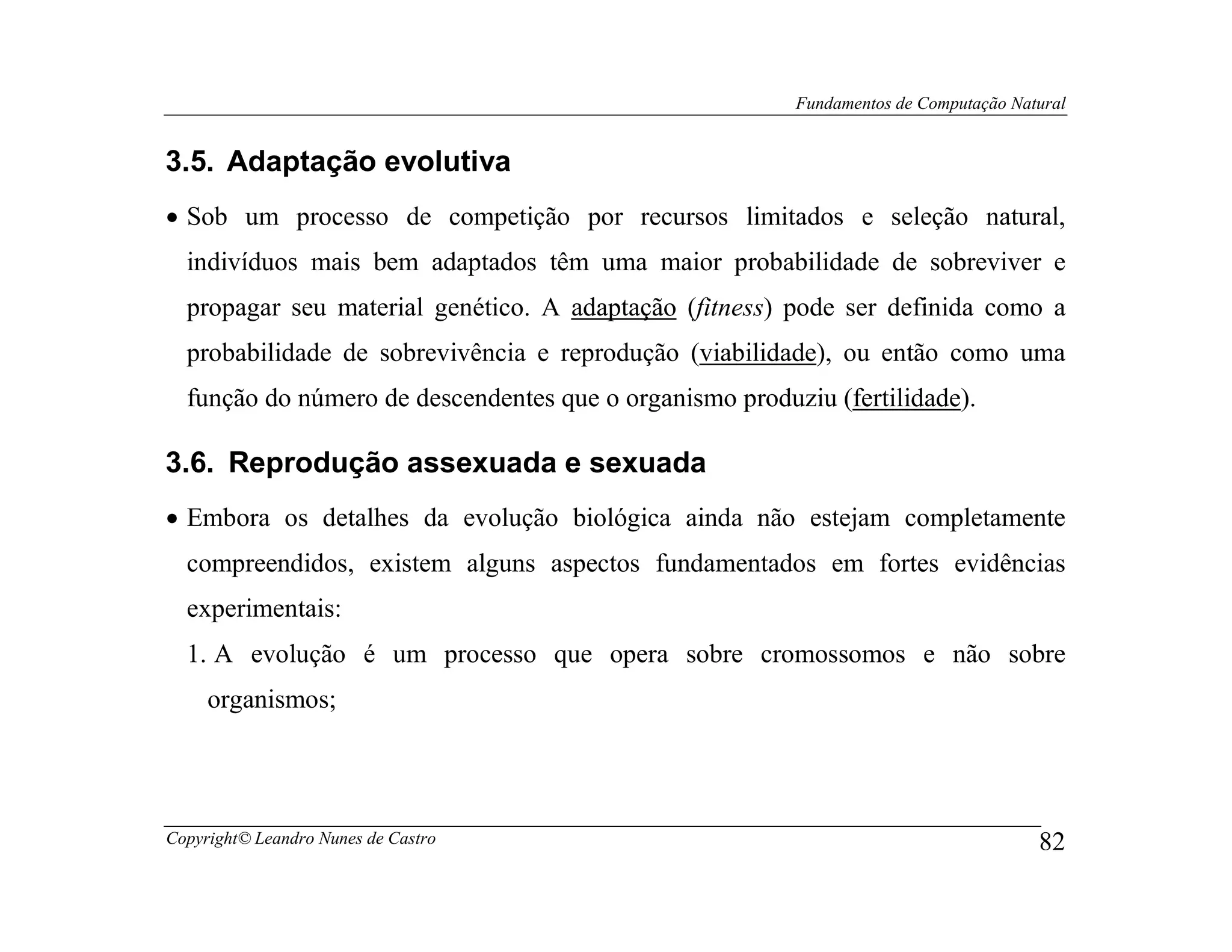 Fundamentos de Computação Natural


3.5. Adaptação evolutiva
• Sob um processo de competição por recursos limitados e seleção natural,
  indivíduos mais bem adaptados têm uma maior probabilidade de sobreviver e
  propagar seu material genético. A adaptação (fitness) pode ser definida como a
  probabilidade de sobrevivência e reprodução (viabilidade), ou então como uma
  função do número de descendentes que o organismo produziu (fertilidade).

3.6. Reprodução assexuada e sexuada
• Embora os detalhes da evolução biológica ainda não estejam completamente
  compreendidos, existem alguns aspectos fundamentados em fortes evidências
  experimentais:
  1. A evolução é um processo que opera sobre cromossomos e não sobre
     organismos;




Copyright© Leandro Nunes de Castro                                                    82
 