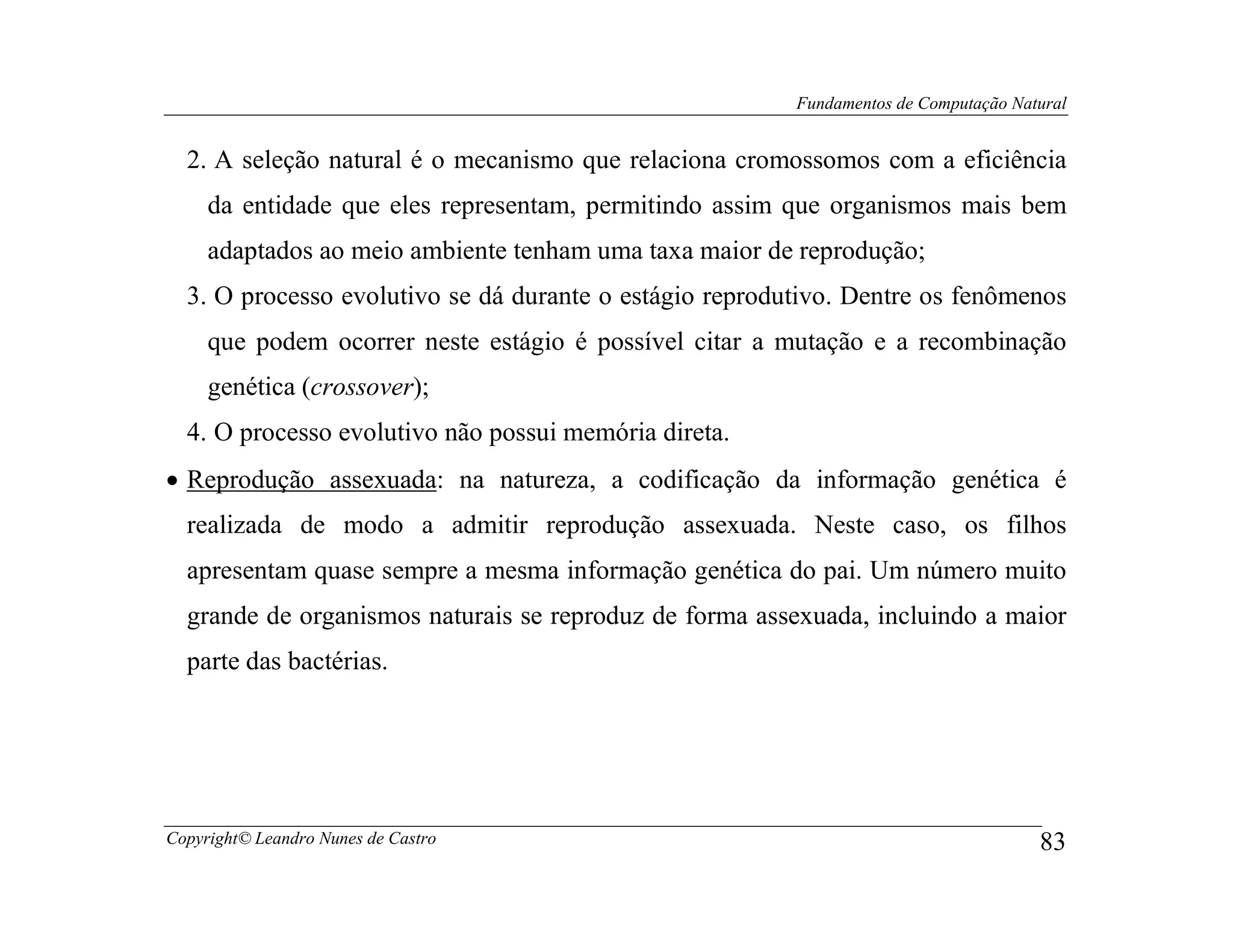 Fundamentos de Computação Natural


  2. A seleção natural é o mecanismo que relaciona cromossomos com a eficiência
     da entidade que eles representam, permitindo assim que organismos mais bem
     adaptados ao meio ambiente tenham uma taxa maior de reprodução;
  3. O processo evolutivo se dá durante o estágio reprodutivo. Dentre os fenômenos
     que podem ocorrer neste estágio é possível citar a mutação e a recombinação
     genética (crossover);
  4. O processo evolutivo não possui memória direta.
• Reprodução assexuada: na natureza, a codificação da informação genética é
  realizada de modo a admitir reprodução assexuada. Neste caso, os filhos
  apresentam quase sempre a mesma informação genética do pai. Um número muito
  grande de organismos naturais se reproduz de forma assexuada, incluindo a maior
  parte das bactérias.




Copyright© Leandro Nunes de Castro                                                    83
 