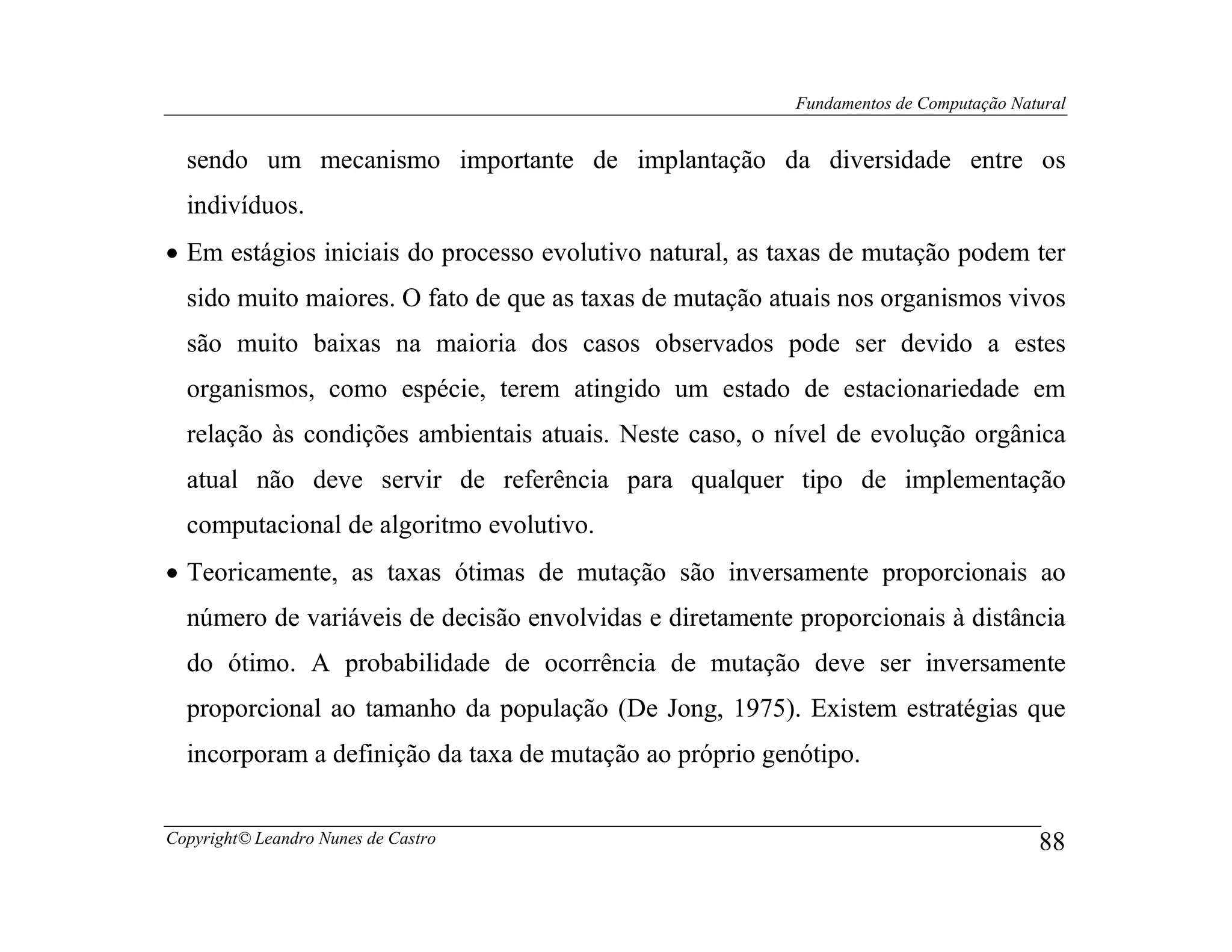 Fundamentos de Computação Natural


  sendo um mecanismo importante de implantação da diversidade entre os
  indivíduos.
• Em estágios iniciais do processo evolutivo natural, as taxas de mutação podem ter
  sido muito maiores. O fato de que as taxas de mutação atuais nos organismos vivos
  são muito baixas na maioria dos casos observados pode ser devido a estes
  organismos, como espécie, terem atingido um estado de estacionariedade em
  relação às condições ambientais atuais. Neste caso, o nível de evolução orgânica
  atual não deve servir de referência para qualquer tipo de implementação
  computacional de algoritmo evolutivo.
• Teoricamente, as taxas ótimas de mutação são inversamente proporcionais ao
  número de variáveis de decisão envolvidas e diretamente proporcionais à distância
  do ótimo. A probabilidade de ocorrência de mutação deve ser inversamente
  proporcional ao tamanho da população (De Jong, 1975). Existem estratégias que
  incorporam a definição da taxa de mutação ao próprio genótipo.


Copyright© Leandro Nunes de Castro                                                     88
 