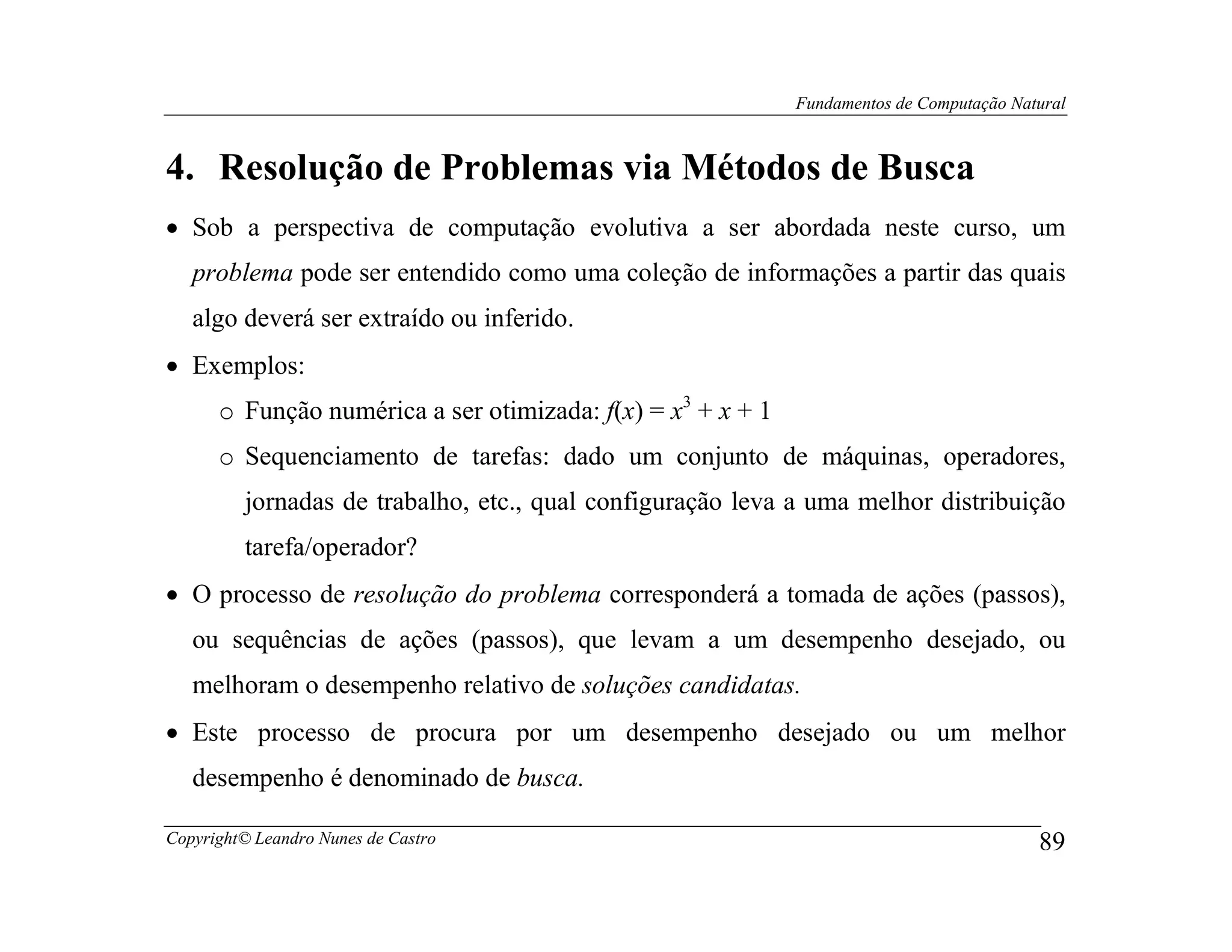 Fundamentos de Computação Natural



4. Resolução de Problemas via Métodos de Busca
• Sob a perspectiva de computação evolutiva a ser abordada neste curso, um
   problema pode ser entendido como uma coleção de informações a partir das quais
   algo deverá ser extraído ou inferido.
• Exemplos:
      o Função numérica a ser otimizada: f(x) = x3 + x + 1
      o Sequenciamento de tarefas: dado um conjunto de máquinas, operadores,
         jornadas de trabalho, etc., qual configuração leva a uma melhor distribuição
         tarefa/operador?
• O processo de resolução do problema corresponderá a tomada de ações (passos),
   ou sequências de ações (passos), que levam a um desempenho desejado, ou
   melhoram o desempenho relativo de soluções candidatas.
• Este processo de procura por um desempenho desejado ou um melhor
   desempenho é denominado de busca.

Copyright© Leandro Nunes de Castro                                                        89
 