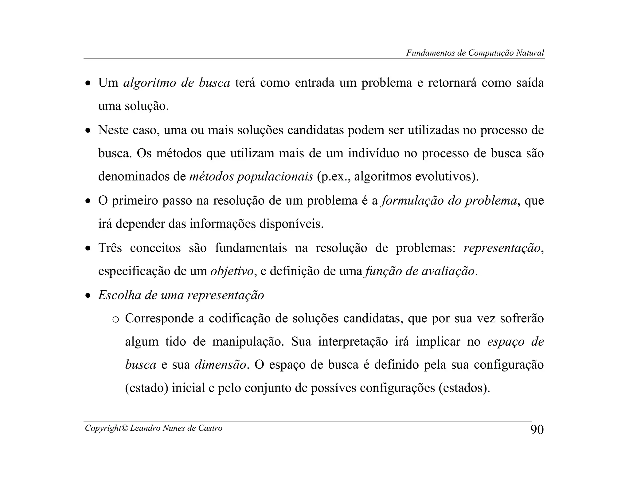 Fundamentos de Computação Natural


• Um algoritmo de busca terá como entrada um problema e retornará como saída
   uma solução.
• Neste caso, uma ou mais soluções candidatas podem ser utilizadas no processo de
   busca. Os métodos que utilizam mais de um indivíduo no processo de busca são
   denominados de métodos populacionais (p.ex., algoritmos evolutivos).
• O primeiro passo na resolução de um problema é a formulação do problema, que
   irá depender das informações disponíveis.
• Três conceitos são fundamentais na resolução de problemas: representação,
   especificação de um objetivo, e definição de uma função de avaliação.
• Escolha de uma representação
      o Corresponde a codificação de soluções candidatas, que por sua vez sofrerão
         algum tido de manipulação. Sua interpretação irá implicar no espaço de
         busca e sua dimensão. O espaço de busca é definido pela sua configuração
         (estado) inicial e pelo conjunto de possíves configurações (estados).

Copyright© Leandro Nunes de Castro                                                         90
 