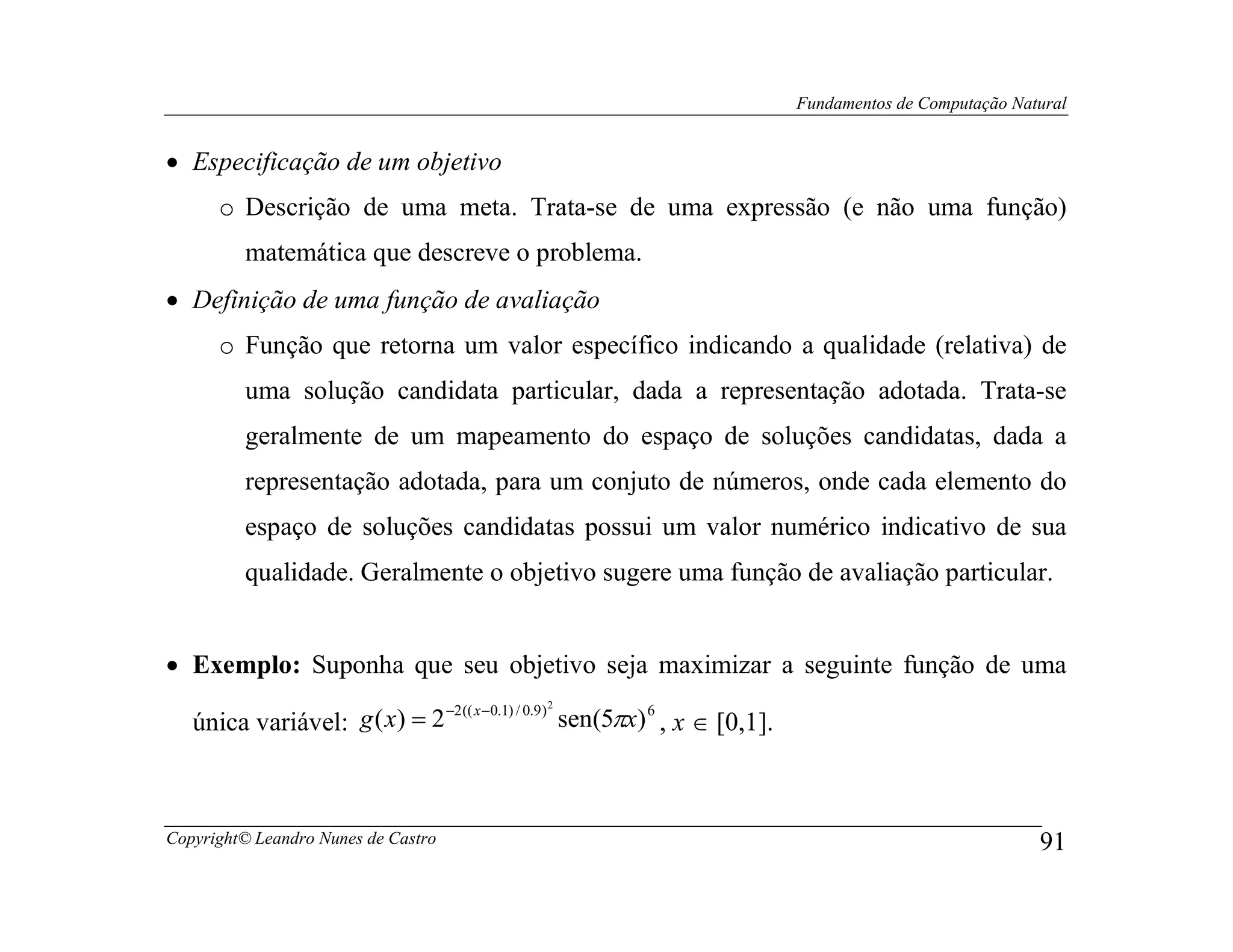Fundamentos de Computação Natural


• Especificação de um objetivo
      o Descrição de uma meta. Trata-se de uma expressão (e não uma função)
         matemática que descreve o problema.
• Definição de uma função de avaliação
      o Função que retorna um valor específico indicando a qualidade (relativa) de
         uma solução candidata particular, dada a representação adotada. Trata-se
         geralmente de um mapeamento do espaço de soluções candidatas, dada a
         representação adotada, para um conjuto de números, onde cada elemento do
         espaço de soluções candidatas possui um valor numérico indicativo de sua
         qualidade. Geralmente o objetivo sugere uma função de avaliação particular.


• Exemplo: Suponha que seu objetivo seja maximizar a seguinte função de uma
                                               2
                              −2 (( x − 0.1) / 0.9 )
   única variável: g ( x) = 2                        sen(5πx) 6 , x ∈ [0,1].



Copyright© Leandro Nunes de Castro                                                                          91
 