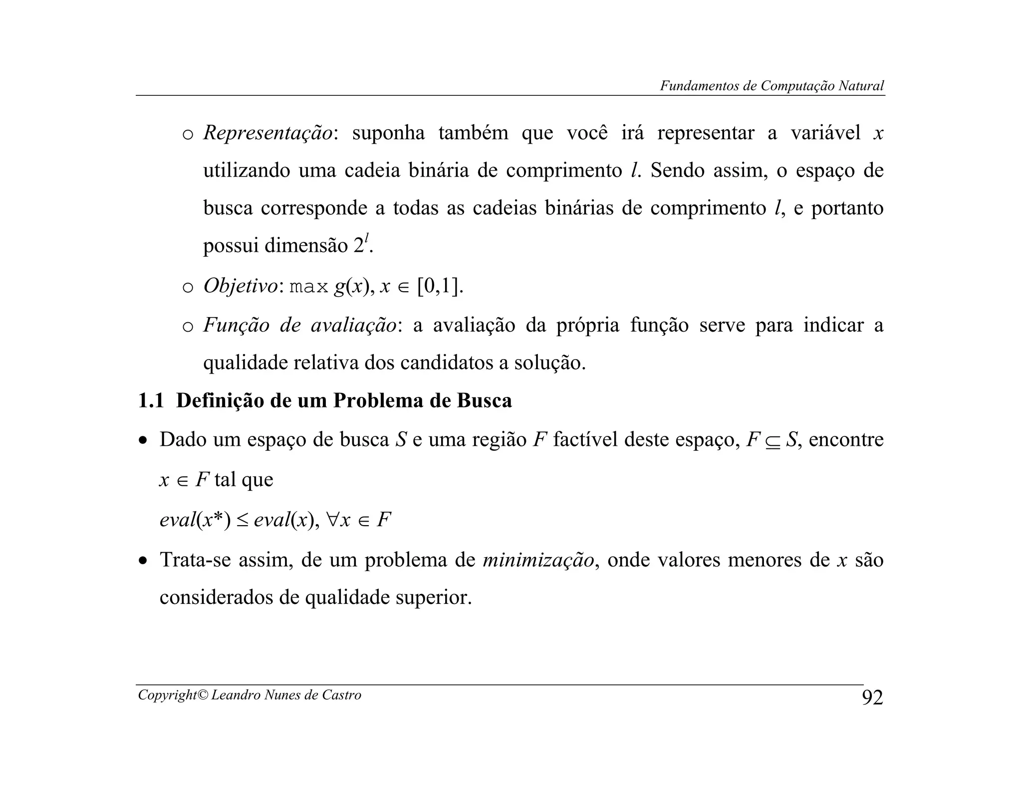 Fundamentos de Computação Natural


      o Representação: suponha também que você irá representar a variável x
         utilizando uma cadeia binária de comprimento l. Sendo assim, o espaço de
         busca corresponde a todas as cadeias binárias de comprimento l, e portanto
         possui dimensão 2l.
      o Objetivo: max g(x), x ∈ [0,1].
      o Função de avaliação: a avaliação da própria função serve para indicar a
         qualidade relativa dos candidatos a solução.
1.1 Definição de um Problema de Busca
• Dado um espaço de busca S e uma região F factível deste espaço, F ⊆ S, encontre
   x ∈ F tal que
   eval(x*) ≤ eval(x), ∀x ∈ F
• Trata-se assim, de um problema de minimização, onde valores menores de x são
   considerados de qualidade superior.



Copyright© Leandro Nunes de Castro                                                     92
 