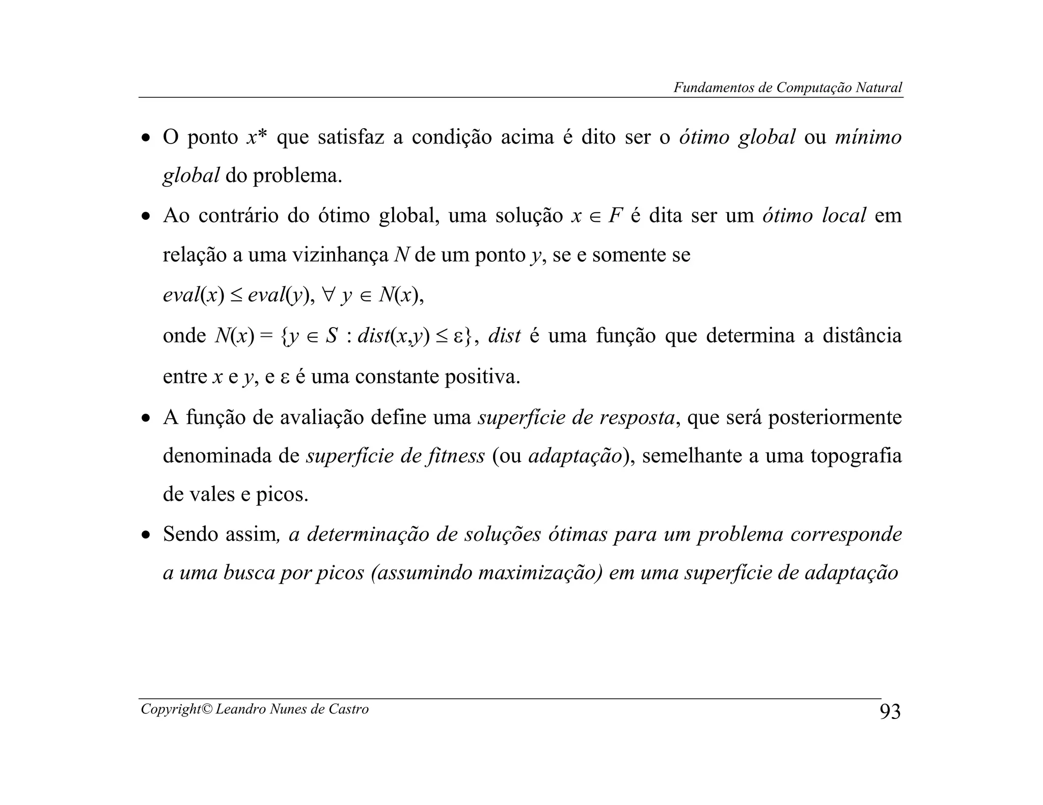 Fundamentos de Computação Natural


• O ponto x* que satisfaz a condição acima é dito ser o ótimo global ou mínimo
   global do problema.
• Ao contrário do ótimo global, uma solução x ∈ F é dita ser um ótimo local em
   relação a uma vizinhança N de um ponto y, se e somente se
   eval(x) ≤ eval(y), ∀ y ∈ N(x),
   onde N(x) = {y ∈ S : dist(x,y) ≤ ε}, dist é uma função que determina a distância
   entre x e y, e ε é uma constante positiva.
• A função de avaliação define uma superfície de resposta, que será posteriormente
   denominada de superfície de fitness (ou adaptação), semelhante a uma topografia
   de vales e picos.
• Sendo assim, a determinação de soluções ótimas para um problema corresponde
   a uma busca por picos (assumindo maximização) em uma superfície de adaptação




Copyright© Leandro Nunes de Castro                                                     93
 