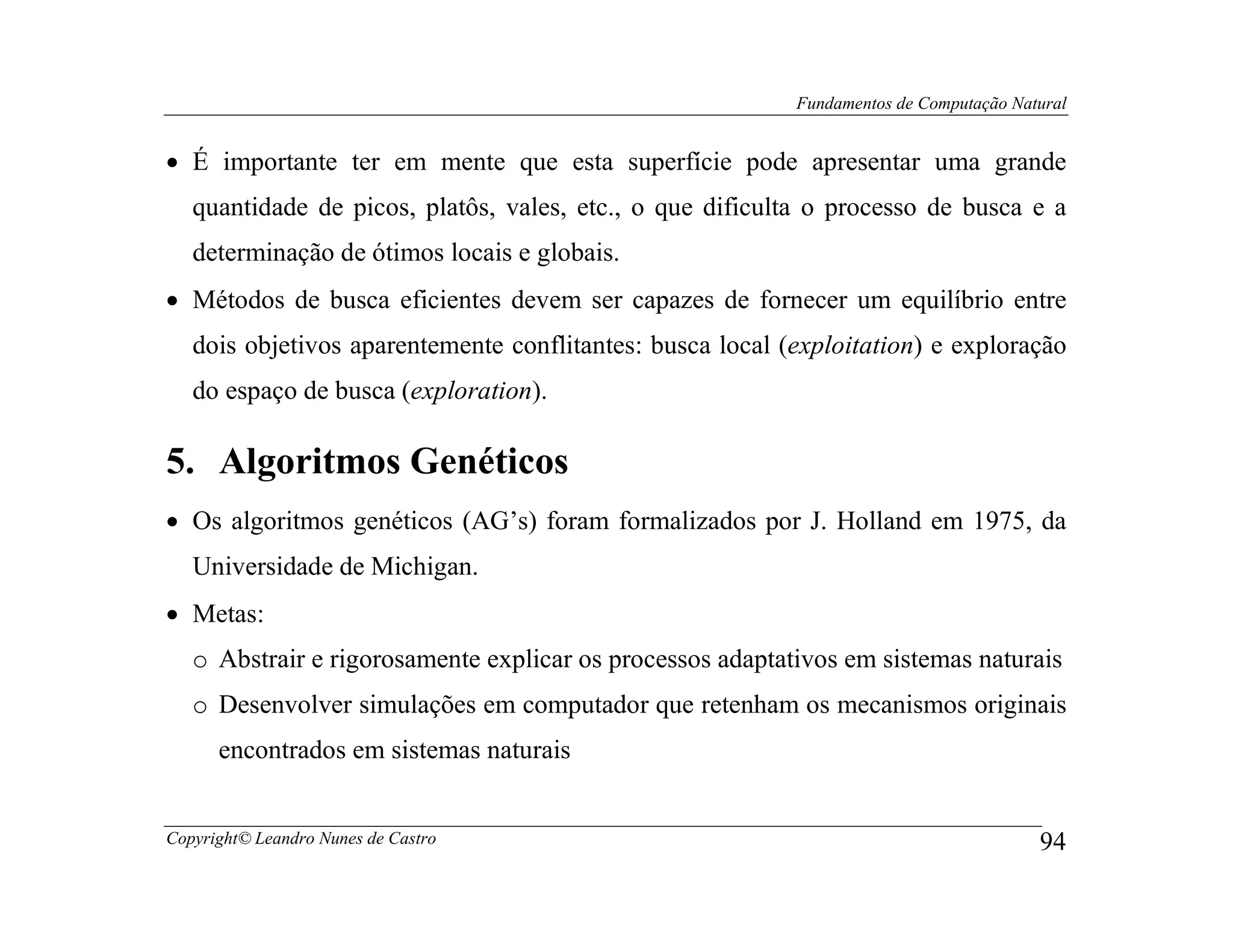 Fundamentos de Computação Natural


• É importante ter em mente que esta superfície pode apresentar uma grande
   quantidade de picos, platôs, vales, etc., o que dificulta o processo de busca e a
   determinação de ótimos locais e globais.
• Métodos de busca eficientes devem ser capazes de fornecer um equilíbrio entre
   dois objetivos aparentemente conflitantes: busca local (exploitation) e exploração
   do espaço de busca (exploration).

5. Algoritmos Genéticos
• Os algoritmos genéticos (AG’s) foram formalizados por J. Holland em 1975, da
   Universidade de Michigan.
• Metas:
   o Abstrair e rigorosamente explicar os processos adaptativos em sistemas naturais
   o Desenvolver simulações em computador que retenham os mecanismos originais
      encontrados em sistemas naturais


Copyright© Leandro Nunes de Castro                                                      94
 