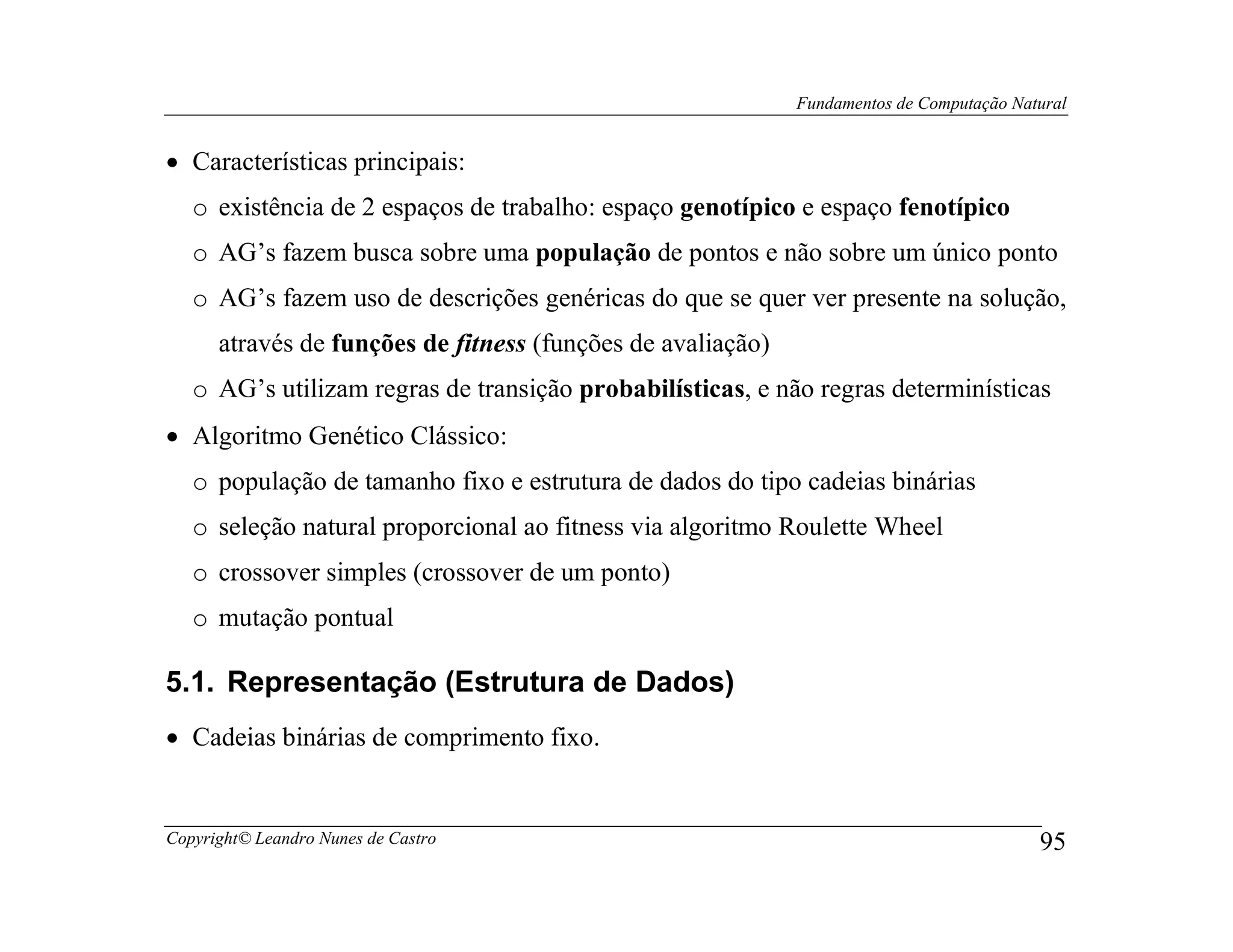 Fundamentos de Computação Natural


• Características principais:
   o existência de 2 espaços de trabalho: espaço genotípico e espaço fenotípico
   o AG’s fazem busca sobre uma população de pontos e não sobre um único ponto
   o AG’s fazem uso de descrições genéricas do que se quer ver presente na solução,
      através de funções de fitness (funções de avaliação)
   o AG’s utilizam regras de transição probabilísticas, e não regras determinísticas
• Algoritmo Genético Clássico:
   o população de tamanho fixo e estrutura de dados do tipo cadeias binárias
   o seleção natural proporcional ao fitness via algoritmo Roulette Wheel
   o crossover simples (crossover de um ponto)
   o mutação pontual

5.1. Representação (Estrutura de Dados)
• Cadeias binárias de comprimento fixo.


Copyright© Leandro Nunes de Castro                                                        95
 