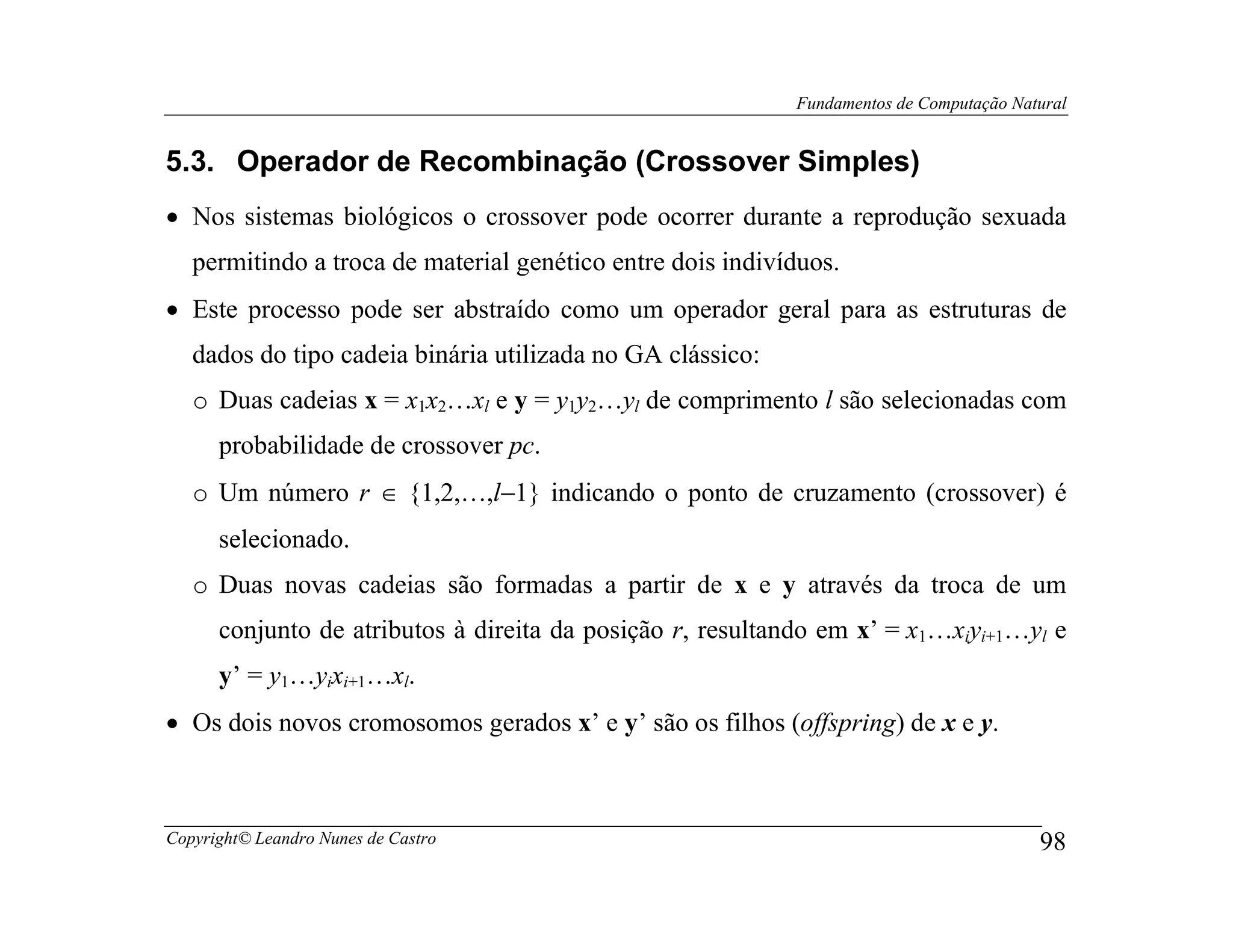 Fundamentos de Computação Natural


5.3. Operador de Recombinação (Crossover Simples)
• Nos sistemas biológicos o crossover pode ocorrer durante a reprodução sexuada
   permitindo a troca de material genético entre dois indivíduos.
• Este processo pode ser abstraído como um operador geral para as estruturas de
   dados do tipo cadeia binária utilizada no GA clássico:
   o Duas cadeias x = x1x2…xl e y = y1y2…yl de comprimento l são selecionadas com
      probabilidade de crossover pc.
   o Um número r ∈ {1,2,…,l−1} indicando o ponto de cruzamento (crossover) é
      selecionado.
   o Duas novas cadeias são formadas a partir de x e y através da troca de um
      conjunto de atributos à direita da posição r, resultando em x’ = x1…xiyi+1…yl e
      y’ = y1…yixi+1…xl.
• Os dois novos cromosomos gerados x’ e y’ são os filhos (offspring) de x e y.



Copyright© Leandro Nunes de Castro                                                       98
 