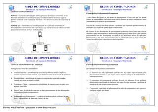 41                                                                                              42
                           REDES DE COMPUTADORES                                                                                                     REDES DE COMPUTADORES
                             Introdu ção a Computação Distribuída                                                                                      Introdu ção a Computação Distribuída
       Cluster de Alta Disponibilidade
                                                                                                                                  Cluster de Alta Performance de Computação
       Failover: é o conceito utilizado para definir o processo de troca dos servidores, ao ser
       detectado um defeito no servidor principal o servidor secundário assume o lugar do                                         A idéia básica do cluster de alto poder de processamento é fazer com que um grande
       primário, tornando assim a aplicação funcional, a esse processo de troca dá-se o nome de                                   número de computadores individuais atue como se fossem um único computador, assim
       failover.                                                                                                                  aumentando o seu poder de processamento.

       Failback: pós a manutenção do servidor principal, ele é colocado novamente em                                              Esse tipo de Cluster é mais bem aplicado á problemas que requeiram grandes números de
       funcionamento e sincronizado com o servidor backup, esse processo de volta do servidor                                     instruções que exijam um grande poder computacional.
       principal é denominado failback (volta da falha).
                                                      Cliente                                                                     Os clusters de alto desempenho de processamento podem ser vistos como uma solução
                                                         server:/# ls
                                                                                                                                  alternativa para universidades e empresas de pequeno porte e médio porte, para obterem
                                                                                                                                  processamento de alto desempenho na resolução de problemas através de aplicações
                                                                                                                                  paralelizáveis, a um custo razoavelmente baixo se comparada com os altos valores que
                                                                                                                                  seriam necessários para a aquisição de supercomputador.

                                                      IP - 192.168.1.5
                                   IP - 192.168.1.1      HeartBeat             IP - 192.168.1.2




                                                                                                                     41                                                                                              42
                                     Servidor Primário                  Servidor Backup
                                                                                                  e-mail: luiz_arthur@unipar.br                                                                   e-mail: luiz_arthur@unipar.br

                                                                                                                          43                                                                                              44
                           REDES DE COMPUTADORES                                                                                                     REDES DE COMPUTADORES
                             Introdu ção a Computação Distribuída                                                                                      Introdu ção a Computação Distribuída

       Cluster de Alta Performance de Computação                                                                                  Cluster de Alta Performance de Computação

       Vantagens do Cluster de Computadores:                                                                                      Desvantagens do Cluster de computadores

       Ø   AltoDesempenho – possibilidade de se resolver problemas muitos complexos                                               Ø   O hardware de rede tipicamente utilizado não foi criado especificamente para
           através do processamento paralelo, o que diminui o tempo de resolução do problema;                                         processamento paralelo, o que origina latência superior e largura de banda inferior a
                                                                                                                                      outras arquiteturas;
       Ø   Escalabilidade – possibilidade de que novos componentes sejam adicionados á
           medida que cresce a carga do trabalho;                                                                                 Ø   Os algoritmos de programação utilizados deverão ser tolerantes a este problema
                                                                                                                                      dentre outros e a utilização de hardware mais específico que minimize o problema de
       Ø   Tolerância e Falhas – o aumento de confiabilidade do sistema como um todo, caso                                            saturação da rede origina custos acrescidos;
           alguma parte falhe;
                                                                                                                                  Ø   É necessária experiência na administração de redes de computadores para construir,
       Ø   Baixo Custo – a redução de custo para se obter processamento de alto desempenho                                            configurar e gerir um cluster.
           utilizando-se simples computadores;

       Ø   Independência de fornecedores – Utilização de hardware aberto, software de uso
           livre e independência de fabricante e licença de uso.
                                                                                                                     43                                                                                              44
                                                                                                  e-mail: luiz_arthur@unipar.br                                                                   e-mail: luiz_arthur@unipar.br

Printed with FinePrint - purchase at www.fineprint.com
 