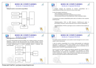 17                                                                                                 18
                           REDES DE COMPUTADORES                                                                                             REDES DE COMPUTADORES
                              Introdu ção a Computação Distribuída                                                                             Introdu ção a Computação Distribuída

       Multiprocessadores com memória compartilhada                                                                      A principal vantagem das arquiteturas de memória compartilhada                   será      o
                                                                                                                         compartilhamento de dados entre os processos torna-se muito rápido.

                                                                                                                         E como desvantagens classificam-se:
                       PROCESSADOR 1                                                                                         ØSão computadores extremamente caros;
                                                                                                                             ØExiste uma limitação física para a quantidade de processadores;
                                                                                                                             ØSão necessárias t écnicas de sincronização para a leitura e gravação de dados;
                       PROCESSADOR 2


                                                    BARRAMENTO                  M E MÓ RIA                               As arquiteturas de memória compartilhada podem ainda ser divididas em dois esquemas
                                                                                                                         distintos que são:
                             ...

                                                                                                                             •Multiprocessadores UMA ou SMP (Symmetric MultiProcessor) todos os
                      PROCESSADOR N                                                                                          processadores consomem o mesmo tempo para acessar a memória compartilhada;

                                                                                                                             •Multiprocessadores NUMA no qual alguns acessos à memória são mais rápidos que
                                                    DISPOSITIVOS
                                                         E/S                                                                 outros.


                                                                                                            17                                                                                                 18
                                                                                         e-mail: luiz_arthur@unipar.br                                                                   e-mail: luiz_arthur@unipar.br

                                                                                                                 19                                                                                                 20
                           REDES DE COMPUTADORES                                                                                             REDES DE COMPUTADORES
                              Introdu ção a Computação Distribuída                                                                             Introdu ção a Computação Distribuída
       Multicomputadores com memória distribuída
                                                                                                                         No esquema memória distribuída os processadores trocam mensagens uns com os outros,
       Uma outra implementação da arquitetura MIMD, são os multiprocessadores com memória                                usando a rede de interconexão.
       distribuída, é aquela na qual cada processador tem sua própria memória, acessível
       somente pelo proprietário e nunca diretamente por qualquer outro processador do sistema.                          A falta de memória compartilhada de um sistema multicomputador tem implicações
       O sistema multiprocessador de memória distribuída também e conhecida como                                         importantes na estrutura do software dessas máquinas. Em um sistema de memória
       multicomputador.                                                                                                  distribuída ou multicomputador, a comunicação entre processos normalmente usa as
                                   PROCESSADOR 1                                                                         primitivas SEND e RECEIVE, implementadas por software.
                                     M E MÓ RIA
                                                                                                                         Isso faz com que os programas para essas máquinas adquiram uma estrutura diferente e
                                                                                                                         mais complexa do que a estrutura dos programas que funcionam em sistemas
                                   PROCESSADOR 2
                                                                   BARRAMENTO                                            multiprocessadores, isso significa que o programador e responsável pelo bom uso dos
                                                                                             DISPOSITIVOS                recursos computacionais, ficando a cargo do desenvolvedor definir que processadores e
                                       M E MÓ RIA                                                 E/S
                                                                                                                         quais processos serão executados em determinados momentos

                                            ...


                                   PROCESSADOR N




                                     M E MÓ RIA                                                             19                                                                                                 20
                                                                                         e-mail: luiz_arthur@unipar.br                                                                   e-mail: luiz_arthur@unipar.br

Printed with FinePrint - purchase at www.fineprint.com
 