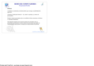 37
                             REDES DE COMPUTADORES
                                        Programação Paralela

            Eficiência

            A eficiência é considerada um método analítico que investiga a escalabilidade dos
            algoritmos.

            Tal métrica é obtida pela formula E = S/p, sendo S o speedup e p o número de
            processadores.

            Portanto o número processadores deve se escolhido de forma a maximizar a eficiência
            e o speedup da arquitetura.

            Cada algoritmo paralelo tem um inerente aumento de concorrência entre os
            processadores que determina o número máximo de processadores que podem ser
            simultaneamente usado durante a resolução de um dado tamanho do problema.




                                                                                            37
                                                                         e-mail: luiz_arthur@unipar.br




Printed with FinePrint - purchase at www.fineprint.com
 