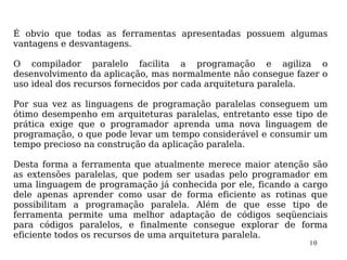 É obvio que todas as ferramentas apresentadas possuem algumas
vantagens e desvantagens.

O compilador paralelo facilita a programação e agiliza o
desenvolvimento da aplicação, mas normalmente não consegue fazer o
uso ideal dos recursos fornecidos por cada arquitetura paralela.

Por sua vez as linguagens de programação paralelas conseguem um
ótimo desempenho em arquiteturas paralelas, entretanto esse tipo de
prática exige que o programador aprenda uma nova linguagem de
programação, o que pode levar um tempo considerável e consumir um
tempo precioso na construção da aplicação paralela.

Desta forma a ferramenta que atualmente merece maior atenção são
as extensões paralelas, que podem ser usadas pelo programador em
uma linguagem de programação já conhecida por ele, ficando a cargo
dele apenas aprender como usar de forma eficiente as rotinas que
possibilitam a programação paralela. Além de que esse tipo de
ferramenta permite uma melhor adaptação de códigos seqüenciais
para códigos paralelos, e finalmente consegue explorar de forma
eficiente todos os recursos de uma arquitetura paralela.
                                                               10
 