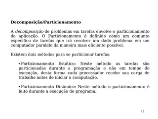 Decomposição/Particionamento

A decomposição de problemas em tarefas envolve o particionamento
da aplicação. O Particionamento é definido como um conjunto
especifico de tarefas que irá resolver um dado problema em um
computador paralelo da maneira mais eficiente possível.

Existem dois métodos para se particionar tarefas:

   • Particionamento Estático: Neste método as tarefas são
   particionadas durante a programação e não em tempo de
   execução, desta forma cada processador recebe sua carga de
   trabalho antes de iniciar a computação.

   • Particionamento Dinâmico: Neste método o particionamento é
   feito durante a execução do programa.



                                                            12
 