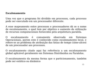 Escalonamento

Uma vez que o programa foi dividido em processos, cada processo
pode ser executado em um processador diferente.

A esse mapeamento entre processos e processadores dá se o nome
de escalonamento, o qual tem por objetivo o aumento da utilização
de recursos computacionais fornecidos pela arquitetura paralela.

O escalonamento é comumente observado em Sistemas
Operacionais, porem este é conhecido como escalonamento local, e
refere-se ao problema de atribuição das fatias de tempo (time-slices)
de um processador aos processos.

O escalonamento citado aqui faz referência a um escalonamento
global aplicável geralmente em Sistemas Distribuídos ou Paralelos.

O escalonamento da mesma forma que o particionamento, também
pode ser estático ou dinâmico
                                                                 13
 