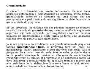 Granularidade

O número e o tamanho das tarefas decompostas em uma dada
aplicação determinam a granularidade do problema. Desta forma,
granularidade refere-se ao tamanho de uma tarefa em um
processador e a performance de um algoritmo paralelo depende da
granularidade do programa.

Se um programa for dividido em um pequeno número de grandes
tarefas (chamada de granularidade-grossa) a tendência é que esse
algoritmo seja mais adequado para arquiteturas com um número
pequeno de processadores e desta forma se torne uma aplicação
com um nível de paralelização muito baixo.

Já se um programa for dividido em um grande número de pequenas
tarefas (granularidade-fina), o programa terá um nível de
paralelização maior, entretanto é bem provável que neste caso o
programa faça maior uso da rede interconexão, podendo desta
forma perder desempenho devido ao alto grau de comunicação
requerido entre as tarefas. O programador de aplicações paralelas
deve balancear a granularidade da aplicação tentando manter um
alto coeficiente de paralelização e da mesma forma tentando reduzir
a necessidade de comunicação entre as tarefas.                 15
 