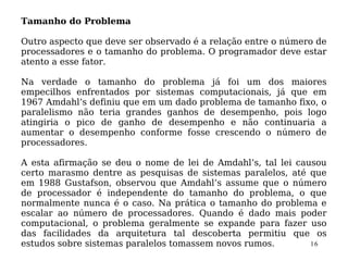 Tamanho do Problema

Outro aspecto que deve ser observado é a relação entre o número de
processadores e o tamanho do problema. O programador deve estar
atento a esse fator.

Na verdade o tamanho do problema já foi um dos maiores
empecilhos enfrentados por sistemas computacionais, já que em
1967 Amdahl’s definiu que em um dado problema de tamanho fixo, o
paralelismo não teria grandes ganhos de desempenho, pois logo
atingiria o pico de ganho de desempenho e não continuaria a
aumentar o desempenho conforme fosse crescendo o número de
processadores.

A esta afirmação se deu o nome de lei de Amdahl’s, tal lei causou
certo marasmo dentre as pesquisas de sistemas paralelos, até que
em 1988 Gustafson, observou que Amdahl’s assume que o número
de processador é independente do tamanho do problema, o que
normalmente nunca é o caso. Na prática o tamanho do problema e
escalar ao número de processadores. Quando é dado mais poder
computacional, o problema geralmente se expande para fazer uso
das facilidades da arquitetura tal descoberta permitiu que os
estudos sobre sistemas paralelos tomassem novos rumos.        16
 