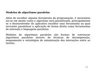 Modelos de algoritmos paralelos

Além de escolher alguma ferramenta de programação, é necessário
ter-se em mente como o algoritmo será paralelizado, principalmente
se o desenvolvedor do aplicativo escolher uma ferramenta na qual
necessite paralelizar a aplicação de forma direta como ferramentas
de extensão e linguagens paralelas.

Modelos de algoritmos paralelos são formas de estruturar
algoritmos paralelos através de técnicas de decomposição,
mapeamento e estratégias de minimização das interações entre as
tarefas.




                                                              17
 