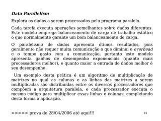 Data Parallelism
Explora os dados a serem processados pelo programa paralelo.
Cada tarefa executa operações semelhantes sobre dados diferentes.
Este modelo emprega balanceamento de carga de trabalho estático
o que normalmente garante um bom balanceamento de carga.
O paralelismo de dados apresenta ótimos resultados, pois
geralmente não requer muita comunicação o que diminui o overhead
e o tempo gasto com a comunicação, portanto este modelo
apresenta ganhos de desempenho exponenciais (quanto mais
processadores melhor), e quanto maior a entrada de dados melhor é
seu desempenho.
 Um exemplo desta prática é um algoritmo de multiplicação de
matrizes no qual as colunas e as linhas das matrizes a serem
multiplicadas são distribuídas entre os diversos processadores que
compõem a arquitetura paralela, e cada processador executa o
mesmo código para multiplicar essas linhas e colunas, completando
desta forma a aplicação.


>>>>> prova de 28/04/2006 até aqui!!!                          18
 