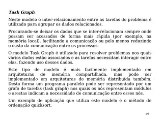 Task Graph
Neste modelo o inter-relacionamento entre as tarefas do problema é
utilizado para agrupar os dados relacionados.
Procurando-se deixar os dados que se inter-relacionam sempre onde
possam ser acessados de forma mais rápida (por exemplo, na
memória local), facilitando a comunicação ou pelo menos reduzindo
o custo da comunicação entre os processos.
O modelo Task Graph é utilizado para resolver problemas nos quais
vários dados estão associados e as tarefas necessitam interagir entre
elas, fazendo uso desses dados.
Este tipo de modelo é mais facilmente implementado em
arquiteturas    de   memória    compartilhada,    mas    pode   ser
implementado em arquiteturas de memória distribuída também.
Desta forma um programa paralelo pode ser representado por um
grafo de tarefas (task graph) nos quais os nós representam módulos
e arestas indicam a necessidade de comunicação entre esses nós.
Um exemplo de aplicação que utiliza este modelo é o método de
ordenação quicksort.

                                                                  19
 