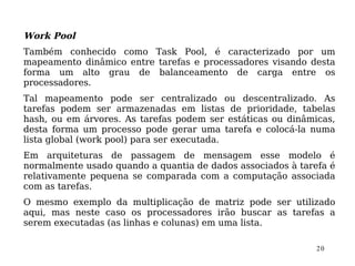 Work Pool
Também conhecido como Task Pool, é caracterizado por um
mapeamento dinâmico entre tarefas e processadores visando desta
forma um alto grau de balanceamento de carga entre os
processadores.
Tal mapeamento pode ser centralizado ou descentralizado. As
tarefas podem ser armazenadas em listas de prioridade, tabelas
hash, ou em árvores. As tarefas podem ser estáticas ou dinâmicas,
desta forma um processo pode gerar uma tarefa e colocá-la numa
lista global (work pool) para ser executada.
Em arquiteturas de passagem de mensagem esse modelo é
normalmente usado quando a quantia de dados associados à tarefa é
relativamente pequena se comparada com a computação associada
com as tarefas.
O mesmo exemplo da multiplicação de matriz pode ser utilizado
aqui, mas neste caso os processadores irão buscar as tarefas a
serem executadas (as linhas e colunas) em uma lista.

                                                             20
 