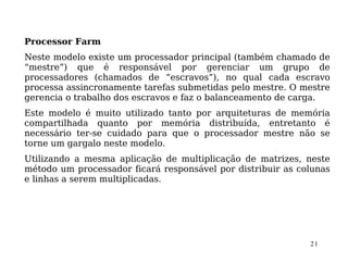 Processor Farm
Neste modelo existe um processador principal (também chamado de
“mestre”) que é responsável por gerenciar um grupo de
processadores (chamados de “escravos”), no qual cada escravo
processa assincronamente tarefas submetidas pelo mestre. O mestre
gerencia o trabalho dos escravos e faz o balanceamento de carga.
Este modelo é muito utilizado tanto por arquiteturas de memória
compartilhada quanto por memória distribuída, entretanto é
necessário ter-se cuidado para que o processador mestre não se
torne um gargalo neste modelo.
Utilizando a mesma aplicação de multiplicação de matrizes, neste
método um processador ficará responsável por distribuir as colunas
e linhas a serem multiplicadas.




                                                             21
 