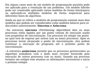 Em alguns casos mais de um modelo de programação paralela pode
ser aplicado para a resolução de um problema. Um modelo híbrido
pode ser construído aplicando vários modelos de forma hierárquica
ou aplicando-se múltiplos modelos de forma seqüencial para
diferentes fases do algoritmo.
Ainda no que se refere a modelos de programação existem mais dois
modelos que podem ser considerados como modelos básicos para os
discutidos anteriormente: Síncrona e Asincrona.
- Na estrutura síncrona (Partitioning Algorithms) dois ou mais
processos estão ligados por um ponto comum de execução usado
com propósitos de sincronização. Um processo irá atingir um ponto
no qual terá de esperar por outros (um ou mais) processos. Após os
processos terem alcançado o ponto de sincronização, eles podem
continuar a execução do programa até o próximo ponto de
sincronização.
- A estrutura assíncrona permite que os processos pertencentes ao
algoritmo trabalhem com o dado mais recente fornecido pela
execução de outros processos (um ou mais). Quando um processo
termina um estágio este atualiza as informações necessárias e inicia
o próximo estágio.

                                                                23
 