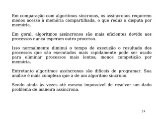 Em comparação com algoritmos síncronos, os assíncronos requerem
menos acesso à memória compartilhada, o que reduz a disputa por
memória.

Em geral, algoritmos assíncronos são mais eficientes devido aos
processos nunca esperam outro processo.

Isso normalmente diminui o tempo de execução o resultado dos
processos que são executados mais rapidamente pode ser usado
para eliminar processos mais lentos; menos competição por
memória.

Entretanto algoritmos assíncronos são difíceis de programar. Sua
análise é mais complexa que a de um algoritmo síncrono.

Sendo ainda às vezes até mesmo impossível de resolver um dado
problema de maneira assíncrona.




                                                           24
 