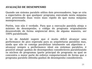 AVALIAÇÃO DE DESEMPENHO

Quando um sistema paralelo utiliza dois processadores, logo se cria
a expectativa de que qualquer programa executado nesta máquina
será processado duas vezes mais rápido do que numa máquina
monoprocessada.

Porém, isso não é verdade. Para que a execução paralela atinja o
máximo de desempenho, o código do programa originalmente
desenvolvido de forma seqüencial deve, de alguma maneira, ser
100% paralelizado.

A lei de Amdahl sugere que é muito difícil alcançar uma
performance de pico esperada para as arquiteturas paralelas mas,
ainda que não se consiga paralelizar totalmente um algoritmo e
alcançar sempre a performance ideal em sistemas paralelos, é
possível atingir ganhos de desempenhos consideráveis paralelizando
os núcleos de programas (parte principal do programa na qual se
concentra a maior parte do esforço computacional) de forma que o
programa paralelo obtenha ganhos de desempenho consideráveis.

                                                               25
 