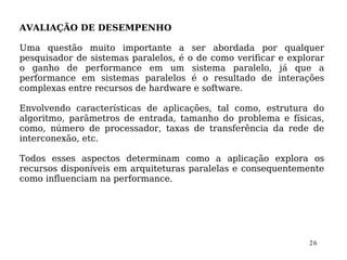 AVALIAÇÃO DE DESEMPENHO

Uma questão muito importante a ser abordada por qualquer
pesquisador de sistemas paralelos, é o de como verificar e explorar
o ganho de performance em um sistema paralelo, já que a
performance em sistemas paralelos é o resultado de interações
complexas entre recursos de hardware e software.

Envolvendo características de aplicações, tal como, estrutura do
algoritmo, parâmetros de entrada, tamanho do problema e físicas,
como, número de processador, taxas de transferência da rede de
interconexão, etc.

Todos esses aspectos determinam como a aplicação explora os
recursos disponíveis em arquiteturas paralelas e consequentemente
como influenciam na performance.




                                                               26
 