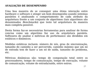 AVALIAÇÃO DE DESEMPENHO

Uma boa maneira de se conseguir uma ótima interação entre
hardware e software e atingir um bom desempenho usando sistemas
paralelos é analisando o comportamento de cada atributo da
arquitetura frente a um conjunto de algoritmos (tais algoritmos são
denominados Benchmarks) que teste tal arquitetura da maneira
mais completa possível.

Desta forma faz-se necessárias ferramentas para analisar de forma
concisa como um algoritmo faz uso da arquitetura paralela.
Softwares de analise e métricas de performance são divididos em
estáticos e dinâmicos.

Medidas estáticas incluem: número de nós, grau de sincronização,
tamanho do caminho a ser percorrido, caminho máximo que um nó
de entrada tem de fazer a um nó de saída, tamanho do problema,
etc.

Métricas dinâmicas são: tempo de computação total entre os
processadores, tempo de comunicação, tempo de execução, volume
de comunicação, volume de entrada/saída, entre outros.
                                                               27
 