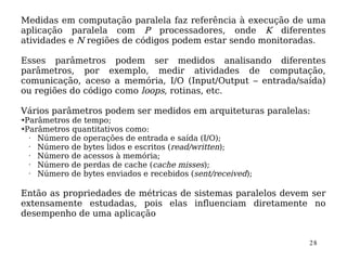 Medidas em computação paralela faz referência à execução de uma
aplicação paralela com P processadores, onde K diferentes
atividades e N regiões de códigos podem estar sendo monitoradas.

Esses parâmetros podem ser medidos analisando diferentes
parâmetros, por exemplo, medir atividades de computação,
comunicação, aceso a memória, I/O (Input/Output – entrada/saída)
ou regiões do código como loops, rotinas, etc.

Vários parâmetros podem ser medidos em arquiteturas paralelas:
➔Parâmetros de tempo;
➔Parâmetros quantitativos como:

  • Número de operações de entrada e saída (I/O);
  • Número de bytes lidos e escritos (read/written);
  • Número de acessos à memória;
  • Número de perdas de cache (cache misses);
  • Número de bytes enviados e recebidos (sent/received);

Então as propriedades de métricas de sistemas paralelos devem ser
extensamente estudadas, pois elas influenciam diretamente no
desempenho de uma aplicação


                                                             28
 