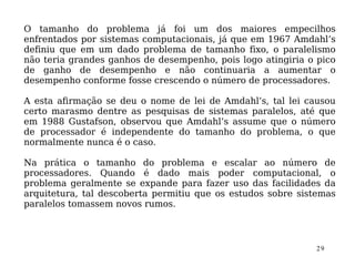 O tamanho do problema já foi um dos maiores empecilhos
enfrentados por sistemas computacionais, já que em 1967 Amdahl’s
definiu que em um dado problema de tamanho fixo, o paralelismo
não teria grandes ganhos de desempenho, pois logo atingiria o pico
de ganho de desempenho e não continuaria a aumentar o
desempenho conforme fosse crescendo o número de processadores.

A esta afirmação se deu o nome de lei de Amdahl’s, tal lei causou
certo marasmo dentre as pesquisas de sistemas paralelos, até que
em 1988 Gustafson, observou que Amdahl’s assume que o número
de processador é independente do tamanho do problema, o que
normalmente nunca é o caso.

Na prática o tamanho do problema e escalar ao número de
processadores. Quando é dado mais poder computacional, o
problema geralmente se expande para fazer uso das facilidades da
arquitetura, tal descoberta permitiu que os estudos sobre sistemas
paralelos tomassem novos rumos.



                                                             29
 