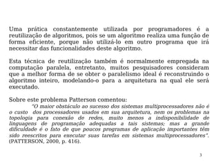 Uma prática constantemente utilizada por programadores é a
reutilização de algoritmos, pois se um algoritmo realiza uma função de
forma eficiente, porque não utilizá-lo em outro programa que irá
necessitar das funcionalidades deste algoritmo.

Esta técnica de reutilização também é normalmente empregada na
computação paralela, entretanto, muitos pesquisadores consideram
que a melhor forma de se obter o paralelismo ideal é reconstruindo o
algoritmo inteiro, modelando-o para a arquitetura na qual ele será
executado.

Sobre este problema Patterson comentou:
         “O maior obstáculo ao sucesso dos sistemas multiprocessadores não é
o custo dos processadores usados em sua arquitetura, nem os problemas na
topologia para conexão de redes, muito menos a indisponibilidade de
linguagens de programação adequadas a tais sistemas; mas a grande
dificuldade é o fato de que poucos programas de aplicação importantes têm
sido reescritos para executar suas tarefas em sistemas multiprocessadores”.
(PATTERSON, 2000, p. 416).

                                                                        3
 