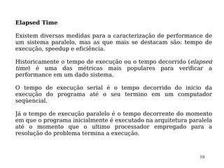 Elapsed Time

Existem diversas medidas para a caracterização de performance de
um sistema paralelo, mas as que mais se destacam são: tempo de
execução, speedup e eficiência.

Historicamente o tempo de execução ou o tempo decorrido (elapsed
time) é uma das métricas mais populares para verificar a
performance em um dado sistema.

O tempo de execução serial é o tempo decorrido do inicio da
execução do programa até o seu termino em um computador
seqüencial.

Já o tempo de execução paralelo é o tempo decorrente do momento
em que o programa inicialmente é executado na arquitetura paralela
até o momento que o ultimo processador empregado para a
resolução do problema termina a execução.



                                                             30
 