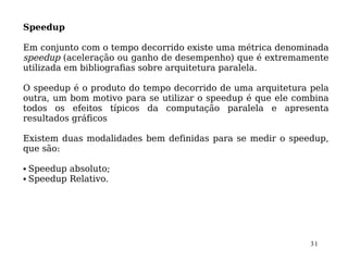 Speedup

Em conjunto com o tempo decorrido existe uma métrica denominada
speedup (aceleração ou ganho de desempenho) que é extremamente
utilizada em bibliografias sobre arquitetura paralela.

O speedup é o produto do tempo decorrido de uma arquitetura pela
outra, um bom motivo para se utilizar o speedup é que ele combina
todos os efeitos típicos da computação paralela e apresenta
resultados gráficos

Existem duas modalidades bem definidas para se medir o speedup,
que são:

• Speedup absoluto;
• Speedup Relativo.




                                                             31
 