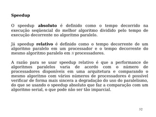 Speedup

O speedup absoluto é definido como o tempo decorrido na
execução seqüencial do melhor algoritmo dividido pelo tempo de
execução decorrente no algoritmo paralelo.

Já speedup relativo é definido como o tempo decorrente de um
algoritmo paralelo em um processador e o tempo decorrente do
mesmo algoritmo paralelo em N processadores.

A razão para se usar speedup relativo é que a performance de
algoritmos paralelos varia de acordo com o número de
processadores disponíveis em uma arquitetura e comparando o
mesmo algoritmo com vários números de processadores é possível
verificar de forma mais sincera a degradação do uso do paralelismo,
do que se usando o speedup absoluto que faz a comparação com um
algoritmo serial, o que pode não ser tão imparcial.



                                                              32
 
