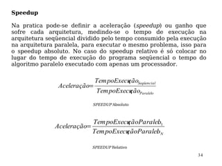 Speedup

Na pratica pode-se definir a aceleração (speedup) ou ganho que
sofre cada arquitetura, medindo-se o tempo de execução na
arquitetura seqüencial dividido pelo tempo consumido pela execução
na arquitetura paralela, para executar o mesmo problema, isso para
o speedup absoluto. No caso do speedup relativo é só colocar no
lugar do tempo de execução do programa seqüencial o tempo do
algoritmo paralelo executado com apenas um processador.


                             Tem poExecu Seqüencial
                                       ção
               Aceleração=
                             Tem poExecu Paralelo
                                       ção
                           SPEEDUP Absoluto



                          Tem poExecuçãoParalel 1
                                              o
              Aceleração=
                          Tem poExecu
                                    çãoParalel N
                                              o

                           SPEEDUP Relativo

                                                               34
 