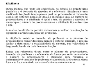 Eficiência

Outra medida que pode ser empregada no estudo de arquiteturas
paralelas e é derivada do speedup é a eficiência. Eficiência é uma
medida da fração de tempo para o qual um processador é realmente
usado. Em sistemas paralelos ideais o speedup é igual ao número de
processadores e a eficiência é igual a um. Na pratica o speedup é
menor que o número de processadores e a eficiência fica entre zero
e um.

A analise de eficiência permite determinar a melhor combinação de
algoritmo e arquitetura para um problema.

A eficiência relata o tamanho do problema e o número de
processadores requeridos para manter o sistema eficiente, e isso ira
ajudar a determinar a escalabilidade do sistema, sua velocidade e
largura de banda da rede de comunicação.

Existe um referencia direta entre o número de processadores,
tamanho do problema e a eficiência, de forma que se for aumentado
o número de processadores a eficiência será reduzida, e
aumentando o tamanho do problema é aumentada à eficiência, desta
forma se for aumentado ambos a eficiência será constante.
                                                                35
 