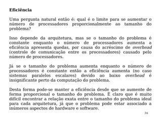 Eficiência

Uma pergunta natural então é: qual é o limite para se aumentar o
número de processadores proporcionalmente ao tamanho do
problema?

Isso depende da arquitetura, mas se o tamanho do problema é
constante enquanto o número de processadores aumenta a
eficiência apresenta quedas, por causa do acréscimo de overhead
(controle de comunicação entre os processadores) causado pelo
número de processadores.

Já se o tamanho do problema aumenta enquanto o número de
processadores é constante então a eficiência aumenta (no caso
sistemas paralelos escalares) devido ao baixo overhead é
insignificante perto da computação do problema.

Desta forma pode-se manter a eficiência desde que se aumente de
forma proporcional o tamanho do problema. É claro que é muito
difícil encontrar a relação exata entre o tamanho do problema ideal
para cada arquitetura, já que o problema pode estar associado a
inúmeros aspectos de hardware e software.
                                                               36
 