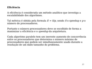 Eficiência

A eficiência é considerada um método analítico que investiga a
escalabilidade dos algoritmos.

Tal métrica é obtida pela formula E = S/p, sendo S o speedup e p o
número de processadores.

Portanto o número processadores deve se escolhido de forma a
maximizar a eficiência e o speedup da arquitetura.

Cada algoritmo paralelo tem um inerente aumento de concorrência
entre os processadores que determina o número máximo de
processadores que podem ser simultaneamente usado durante a
resolução de um dado tamanho do problema.




                                                                 37
 