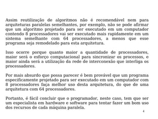 Assim reutilização de algoritmos não é recomendável nem para
arquiteturas paralelas semelhantes, por exemplo, não se pode afirmar
que um algoritmo projetado para ser executado em um computador
contendo 8 processadores vai ser executado mais rapidamente em um
sistema semelhante com 64 processadores, a menos que esse
programa seja remodelado para esta arquitetura.

Isso ocorre porque quanto maior a quantidade de processadores,
maior será o esforço computacional para sincronizar os processos, e
maior ainda será a utilização da rede de interconexão que interliga os
processadores.

Por mais absurdo que possa parecer é bem provável que um programa
especificamente projetado para ser executado em um computador com
8 processadores faça melhor uso desta arquitetura, do que de uma
arquitetura com 64 processadores.

Portanto, é fácil concluir que o programador, neste caso, tem que ser
um especialista em hardware e software para tentar fazer um bom uso
dos recursos de cada máquina paralela.
                                                                   4
 