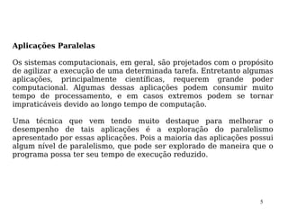 Aplicações Paralelas

Os sistemas computacionais, em geral, são projetados com o propósito
de agilizar a execução de uma determinada tarefa. Entretanto algumas
aplicações, principalmente científicas, requerem grande poder
computacional. Algumas dessas aplicações podem consumir muito
tempo de processamento, e em casos extremos podem se tornar
impraticáveis devido ao longo tempo de computação.

Uma técnica que vem tendo muito destaque para melhorar o
desempenho de tais aplicações é a exploração do paralelismo
apresentado por essas aplicações. Pois a maioria das aplicações possui
algum nível de paralelismo, que pode ser explorado de maneira que o
programa possa ter seu tempo de execução reduzido.




                                                                  5
 