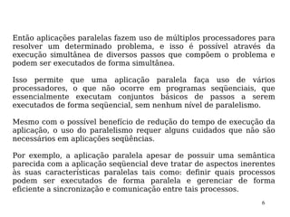 Então aplicações paralelas fazem uso de múltiplos processadores para
resolver um determinado problema, e isso é possível através da
execução simultânea de diversos passos que compõem o problema e
podem ser executados de forma simultânea.

Isso permite que uma aplicação paralela faça uso de vários
processadores, o que não ocorre em programas seqüenciais, que
essencialmente executam conjuntos básicos de passos a serem
executados de forma seqüencial, sem nenhum nível de paralelismo.

Mesmo com o possível benefício de redução do tempo de execução da
aplicação, o uso do paralelismo requer alguns cuidados que não são
necessários em aplicações seqüências.

Por exemplo, a aplicação paralela apesar de possuir uma semântica
parecida com a aplicação seqüencial deve tratar de aspectos inerentes
às suas características paralelas tais como: definir quais processos
podem ser executados de forma paralela e gerenciar de forma
eficiente a sincronização e comunicação entre tais processos.
                                                                 6
 