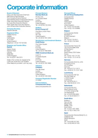 Corporate information
Board of Directors                                 Principal Bankers                     Principal Offices
Greg Lock (Non-Executive Chairman)                 Barclays Bank plc                     UK and Group Headquarters
Mike Norris (Chief Executive)                      PO Box 544                            Computacenter
Tony Conophy (Finance Director)                    54 Lombard Street                     Hatfield Avenue
Brian McBride (Senior Independent Director)        London                                Hatfield
Philip Hulme (Non-Executive Director)              EC3V 9EX                              Hertfordshire
Ian Lewis (Non-Executive Director)                 United Kingdom                        AL10 9TW
Peter Ogden (Non-Executive Director)               Tel: +44 (0) 845 755 5555             United Kingdom
John Ormerod (Non-Executive Director)                                                    Tel: +44 (0) 1707 631000
                                                   Auditors                              Fax: +44 (0) 1707 639966
Company Secretary                                  Ernst & Young LLP
Stephen Benadé                                                                           Belgium
                                                   One More London Place
Registered Office                                  London                                Computacenter NV/SA
Hatfield Avenue                                    SE1 2AF                               Ikaroslaan 31
Hatfield                                           United Kingdom                        B-1930 Zaventem
Hertfordshire                                      Tel: +44 (0) 20 7951 2000             Belgium
AL10 9TW                                                                                 Tel: +32 (0) 2 704 9411
United Kingdom                                     Stockbrokers and Investment Bankers   Fax: +32 (0) 2 704 9595
Telephone: +44 (0) 1707 631000                     Credit Suisse
                                                   One Cabot Square                      France
Registrar and Transfer Office                      London                                Computacenter France SA
Equiniti                                           E14 4QJ                               150 rue de la Belle Etoile
Aspect House                                       United Kingdom                        ZI Paris Nord 2
Spencer Road                                       Tel: +44 (0) 20 7888 8888             BP 52387
Lancing                                            HSBC Investment Bank plc              95943 Roissy CDG Cedex
BN99 6FE                                                                                 France
United Kingdom                                     Level 18                              Tel: +33 (0) 1 48 17 41 00
Tel: +44 (0) 871 384 2074                          8 Canada Square                       Fax: +33 (0) 1 70 73 42 22
                                                   London
(Calls to this number are charged at 8p            E14 5HQ                               Germany
(+VAT) per minute from a BT landline.              United Kingdom                        Computacenter AG & Co. oHG
Other telephony providers’ cost may vary).         Tel: +44 (0) 20 7991 8888             Europaring 34-40
                                                   Solicitors                            50170 Kerpen
                                                   Linklaters                            Germany
                                                                                         Tel: +49 (0) 22 73 / 5 97 0
                                                   One Silk Street                       Fax: +49 (0) 22 73 / 5 97 1300
                                                   London
                                                   EC2Y 8HQ                              Luxembourg
                                                   United Kingdom                        Computacenter PSF SA
                                                   Tel: +44 (0) 20 7456 2000             Rue des Scillas 45
                                                   Company Registration Number           L-2529 Howald
                                                   3110569                               Luxembourg
                                                                                         Tel: +352 (0) 26 29 11
                                                   Internet Address                      Fax: +352 (0) 26 29 1 815
                                                   Computacenter Group
                                                                                         Netherlands
                                                   www.computacenter.com
                                                                                         Computacenter N.V.
                                                                                         Beech Avenue 54-80
                                                                                         1119 PW, Schiphol-Rijk
                                                                                         The Netherlands
                                                                                         Tel: +31 (0) 20 658 6800
                                                                                         Fax: +31 (0) 20 658 6111
                                                                                         South Africa
                                                                                         Building 3
                                                                                         Parc du Cap
                                                                                         Mispel Road
                                                                                         Bellville, 7535
                                                                                         South Africa
                                                                                         Tel: +27 (0) 21 957 4900
                                                                                         Fax: +27 (0) 21 948 3135
                                                                                         Spain
                                                                                         Computacenter Services (Iberia) S.L.U.
                                                                                         C/Balmes 236
                                                                                         08006 Barcelona
                                                                                         Spain
                                                                                         Tel: +34 (0) 936 207 000
                                                                                         Fax: +34 (0) 936 207 025




96 Computacenter plc Annual Report and Accounts 2010
 