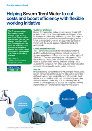 Operating review continued




Helping Severn Trent Water to cut
costs and boost efficiency with flexible
working initiative
                                                      Customer challenge
 “The IT transformation
                                                      Severn Trent Water has embarked on a ground-breaking IT
  has enabled a step
  change in our working                               project that will enable it to adopt flexible working practices –
  practices. By embracing                             increasing staff productivity and reducing costs. The project is
  new technologies we can                             part of the company’s business transformation programme,
  also improve the quality                            which is designed to turn it into the best water company in
  and delivery of customer                            the UK, with the lowest charges, highest standards and
  services, which supports                            great people.
  the company’s goal of
  highest standards, lowest                           Computacenter solution
  charges and great people                            The IT transformation extends from the datacenter to the
   – in other words ‘being                            desktop and includes new solutions for back-up, security,
  the best’.”                                         storage, networking and IT management, as well as Microsoft
                                                      Windows 7. The new operating system will support a Citrix
  Myron Hrycyk,
  Chief Information Officer,                          virtual desktop infrastructure that will enable Severn Trent
  Severn Trent Water                                  Water to support home working and desk-sharing – this is
                                                      crucial as the company’s new office and wider accommodation
                                                      programme is designed around a mobile workforce.
                                                      Results
                                                      By standardising, consolidating and virtualising its infrastructure,
                                                      Severn Trent will be able to reduce the total cost of ownership
                                                      of IT and create a more predictable expenditure profile. It will
                                                      also be able to provide a better user experience by equipping
                                                      staff with the latest productivity tools and ensuring reliable
                                                      access to critical applications, such as the company’s recently
                                                      implemented SAP Enterprise Resource Planning system.




                                                                                            Enable mobility

                     Predictable
                     expenditure




8 Computacenter plc Annual Report and Accounts 2010
 