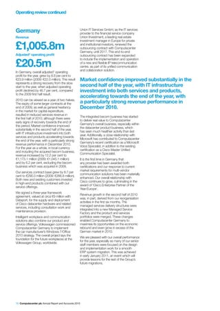 Operating review continued



Germany                                            Union IT Services GmbH, as the IT services
                                                   provider to the financial service company
Revenue                                            Union Investment, a leading real estate
                                                   investment manager in Europe for private

£1,005.8m                                          and institutional investors, renewed the
                                                   outsourcing contract with Computacenter
                                                   Germany, until 2017. This end-to-end
Adjusted* operating profit                         outsourcing contract has been expanded


£20.5m
                                                   to include the implementation and operation
                                                   of a new and flexible IP telecommunication
                                                   centre, as part of its unified communication
                                                   and collaboration solution.
In Germany, overall adjusted* operating
profit for the year, grew by 8.8 per cent to
€23.9 million (2009: €22.0 million). This result   Market confidence improved substantially in the
represents a strong recovery from the slow
start to the year, when adjusted operating         second half of the year, with IT infrastructure
profit declined by 46.7 per cent, compared         investment into both services and products,
to the 2009 first half result.
                                                   accelerating towards the end of the year, with
2010 can be viewed as a year of two halves.
The expiry of some larger contracts at the         a particularly strong revenue performance in
end of 2009, as well as general hesitancy          December 2010.
in the market for capital expenditure,
resulted in reduced services revenue in
                                                   The integrated becom business has started
the first half of 2010, although there were
                                                   to deliver real value to Computacenter
early signs of recovery towards the end of
                                                   Germany’s overall business, especially within
this period. Market confidence improved
                                                   the datacenter product business, which
substantially in the second half of the year,
                                                   has seen much healthier activity than last
with IT infrastructure investment into both
                                                   year. Additionally, a close relationship with
services and products accelerating towards
                                                   Microsoft has contributed to Computacenter
the end of the year, with a particularly strong
                                                   Germany’s recent certification as a Microsoft
revenue performance in December 2010.
                                                   Voice Specialist, in addition to the existing
For the year as a whole, in local currency
                                                   certification as a Cisco Master Unified
and including the acquired becom business,
                                                   Communication Specialist.
revenue increased by 12.2 per cent to
€1,173.1 million (2009: €1,045.1 million)          It is the first time in Germany that
and by 6.2 per cent, excluding the becom           any provider has been awarded both
business which was acquired in 2009.               certifications and our response to current
                                                   market requirements for multi-vendor
Our services contract base grew by 8.7 per
                                                   communication solutions has been materially
cent to €290.0 million (2009: €266.8 million).
                                                   enhanced. Our overall relationship with
Both new and existing customers invested
                                                   Cisco continues to grow, culminating in the
in high-end products combined with our
                                                   award of ‘Cisco Enterprise Partner of the
service offerings.
                                                   Year-Europe’.
We signed a three-year framework
                                                   Revenue growth in the second half of 2010
agreement, valued at circa €9 million with
                                                   was, in part, derived from our reorganisation
Dataport, for the supply and deployment
                                                   activities in the first six months. The
of Cisco datacenter hardware and related
                                                   managed services delivery structures were
services, including consultation work and
                                                   integrated into a new Managed Service
maintenance provision.
                                                   Factory and the product and services
Intelligent workplace and communication            portfolios were merged. These changes
solutions also combine our product and             enabled Computacenter Germany to
service offerings. Volkswagen commissioned         maximise its opportunities on the economic
Computacenter Germany to implement                 rebound and even grow in excess of the
the car manufacturer’s Windows 7/Office            German market in 2010.
2010 strategy. The overall project lays the
                                                   We are pleased with our overall performance
foundation for the future workplaces at the
                                                   for the year, especially as many of our senior
Volkswagen Group, worldwide.
                                                   staff members were focused on the design
                                                   and implementation work for a smooth
                                                   ERP system migration. This was achieved
                                                   in early January 2011, an event which will
                                                   provide lessons for the rest of the Group’s
                                                   future migrations.




10 Computacenter plc Annual Report and Accounts 2010
 