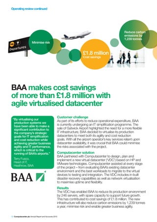 Operating review continued




                                                                                                     Reduce carbon
                                                                                                     emissions by
                                                                                                     1,239 tonnes
                       Minimise risk


                                                                      £1.8 million
                                                                      Cost savings




BAA makes cost savings
of more than £1.8 million with
agile virtualised datacenter
                                                   Customer challenge
 “By virtualising our
                                                   As part of its efforts to reduce operational expenditure, BAA
  production systems we
  have been able to make a                         is currently undergoing an IT simplification programme. The
  significant contribution to                      sale of Gatwick Airport highlighted the need for a more flexible
  the company’s strategic                          IT infrastructure, BAA decided to virtualise its production
  goals for IT simplification                      datacenters to meet both its agility and cost reduction
  and cost reduction while                         goals. With all the airport operator’s key services reliant upon
  achieving greater business                       datacenter availability, it was crucial that BAA could minimise
  agility and IT performance,                      the risks associated with the project.
  which is critical to the
  running of BAA’s airports.”                      Computacenter solution
                                                   BAA partnered with Computacenter to design, plan and
  Terry Fusco,                                     implement a new virtual datacenter (‘VDC’) based on HP and
  Head of IT,
                                                   VMware technologies. Computacenter assisted at every stage
  Heathrow, BAA
                                                   of the project – from evaluating BAA’s existing datacenter
                                                   environment and the best workloads to migrate to the virtual
                                                   devices to testing and integration. The VDC includes in-built
                                                   disaster recovery capabilities as well as network virtualisation
                                                   to maximise uptime and flexibility.
                                                   Results
                                                   The VDC has enabled BAA to reduce its production environment
                                                   by 246 servers, with spare capacity to support future growth.
                                                   This has contributed to cost savings of £1.8 million. The new
                                                   infrastructure will also reduce carbon emissions by 1,239 tonnes
                                                   a year, minimise risk and enable greater business agility.

12 Computacenter plc Annual Report and Accounts 2010
 