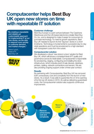 Computacenter helps Best Buy
UK open new stores on time
with repeatable IT solution
                              Customer challenge
“By creating a repeatable




                                                                                                                      Overview
                              Best Buy Europe is a joint venture between The Carphone
 and reliable yet
                              Warehouse and the US-based electronics retailer Best Buy
 customisable approach
 for implementing IT at our   Co. Inc, and is designed to make it easier for consumers to
 new stores, we are able      purchase technology. To meet its growth aspirations, Best
 to respond more quickly      Buy UK needed to launch its first ‘big-box’ stores in a short
 to customer demand           timeframe. Technology is fundamental to successful day-to-day
 and market changes.”         retail operations and must be provisioned to a high standard
                              with transparent costs from the outset.
Trevor Lynch,
Head of IT,                   Computacenter solution
Best Buy UK                   We developed a robust ‘new store in a box’ solution for Best




                                                                                                                      Business review
                              Buy UK, which will ensure a consistent level of IT quality and
                              governance across its retail estate. Computacenter is responsible
                              for provisioning, staging, configuring and installing the store
                              infrastructure, which includes point of sale devices, desktops,
                              printers, cabling, network connections and servers. We are
                              also providing ongoing support under a three-year contract.
                              Results
                              By partnering with Computacenter, Best Buy UK has removed
                              both unnecessary cost and complexity from the launch of new
                              stores. As a result, it was able to guarantee the on-time opening
                              of its first six UK stores in 2010. As well as delivering guaranteed
                              costs, the Computacenter solution also supports continuous
                              improvement.


                                                                                                                      Governance




                                                         ‘Store in
                                                          a box’
                                     Remove
                                                                                                                      Financial statements




                                     unnecessary
                                     cost and
                                     complexity




                                                               Computacenter plc Annual Report and Accounts 2010 15
 